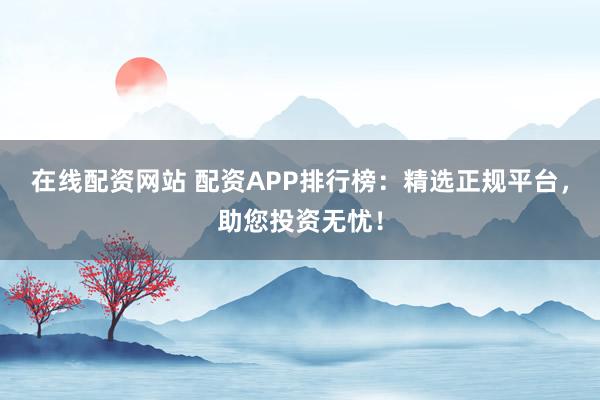 在线配资网站 配资APP排行榜：精选正规平台，助您投资无忧！