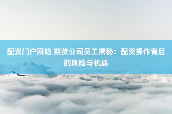 配资门户网站 期货公司员工揭秘：配资操作背后的风险与机遇