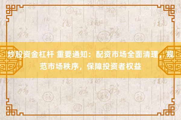 炒股资金杠杆 重要通知：配资市场全面清理，规范市场秩序，保障投资者权益
