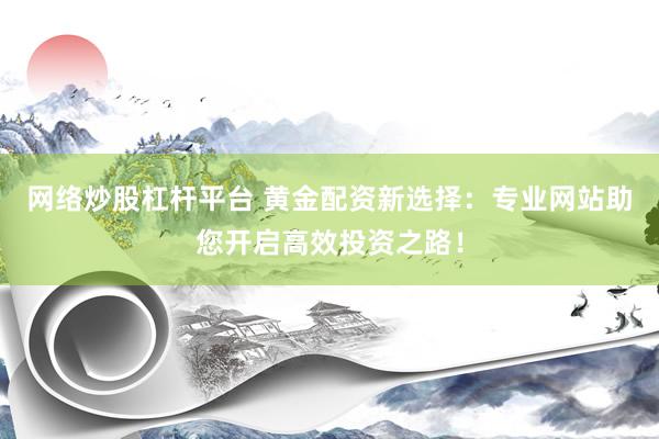 网络炒股杠杆平台 黄金配资新选择：专业网站助您开启高效投资之路！