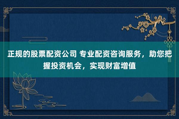 正规的股票配资公司 专业配资咨询服务，助您把握投资机会，实现财富增值