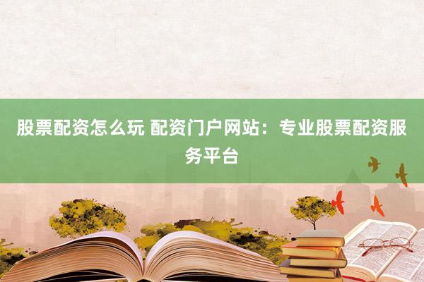 股票配资怎么玩 配资门户网站：专业股票配资服务平台