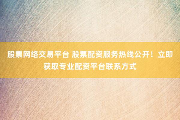 股票网络交易平台 股票配资服务热线公开！立即获取专业配资平台联系方式
