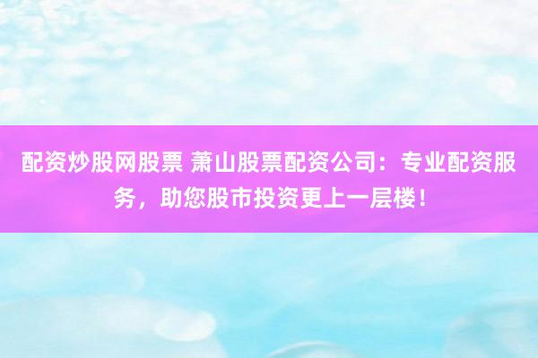 配资炒股网股票 萧山股票配资公司：专业配资服务，助您股市投资更上一层楼！
