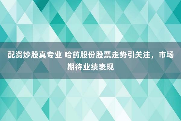 配资炒股真专业 哈药股份股票走势引关注，市场期待业绩表现