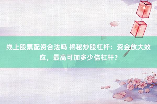 线上股票配资合法吗 揭秘炒股杠杆：资金放大效应，最高可加多少倍杠杆？