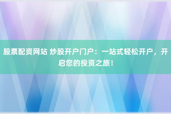 股票配资网站 炒股开户门户：一站式轻松开户，开启您的投资之旅！