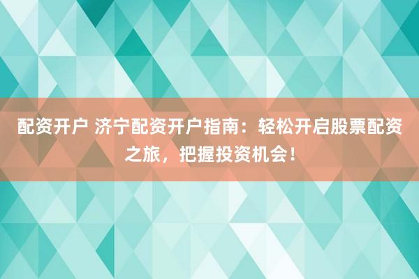 配资开户 济宁配资开户指南：轻松开启股票配资之旅，把握投资机会！