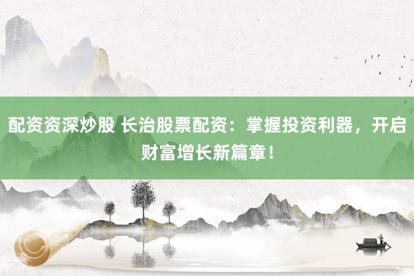 配资资深炒股 长治股票配资：掌握投资利器，开启财富增长新篇章！