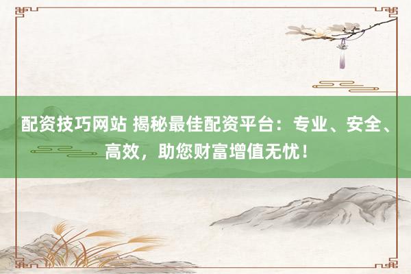 配资技巧网站 揭秘最佳配资平台：专业、安全、高效，助您财富增值无忧！