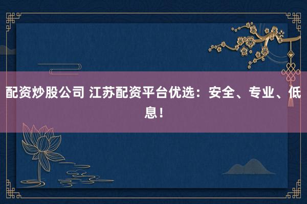配资炒股公司 江苏配资平台优选：安全、专业、低息！