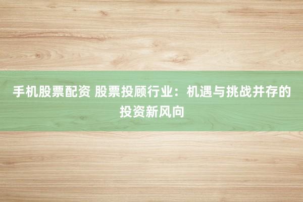 手机股票配资 股票投顾行业：机遇与挑战并存的投资新风向