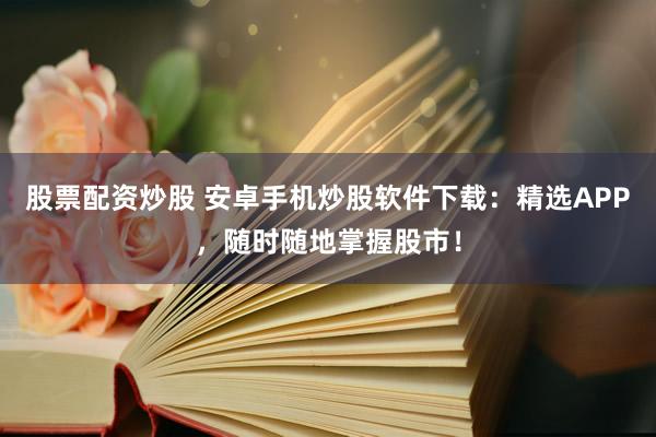 股票配资炒股 安卓手机炒股软件下载：精选APP，随时随地掌握股市！