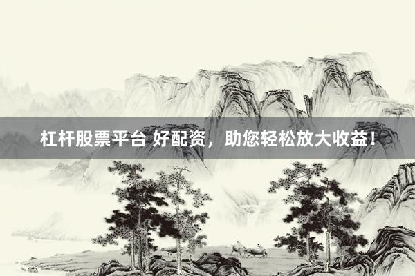 杠杆股票平台 好配资，助您轻松放大收益！
