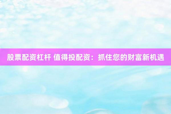 股票配资杠杆 值得投配资：抓住您的财富新机遇