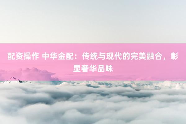 配资操作 中华金配：传统与现代的完美融合，彰显奢华品味