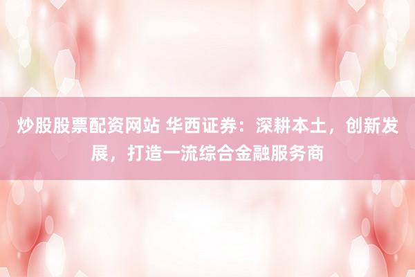炒股股票配资网站 华西证券：深耕本土，创新发展，打造一流综合金融服务商