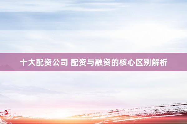 十大配资公司 配资与融资的核心区别解析