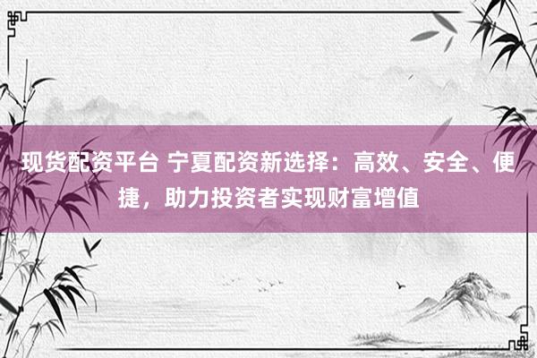 现货配资平台 宁夏配资新选择：高效、安全、便捷，助力投资者实现财富增值