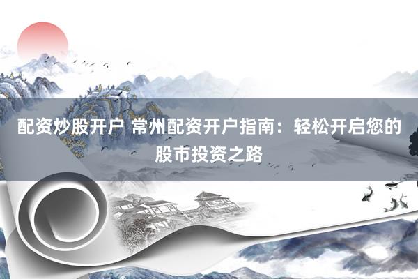 配资炒股开户 常州配资开户指南：轻松开启您的股市投资之路