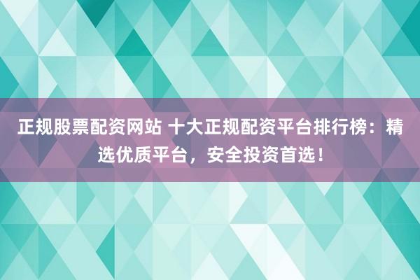 正规股票配资网站 十大正规配资平台排行榜：精选优质平台，安全投资首选！