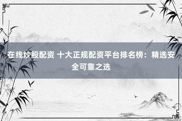 在线炒股配资 十大正规配资平台排名榜：精选安全可靠之选