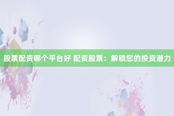 股票配资哪个平台好 配资股票：解锁您的投资潜力