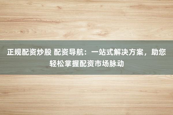 正规配资炒股 配资导航：一站式解决方案，助您轻松掌握配资市场脉动