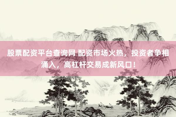 股票配资平台查询网 配资市场火热，投资者争相涌入，高杠杆交易成新风口！