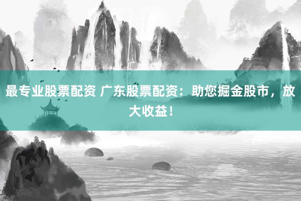 最专业股票配资 广东股票配资：助您掘金股市，放大收益！