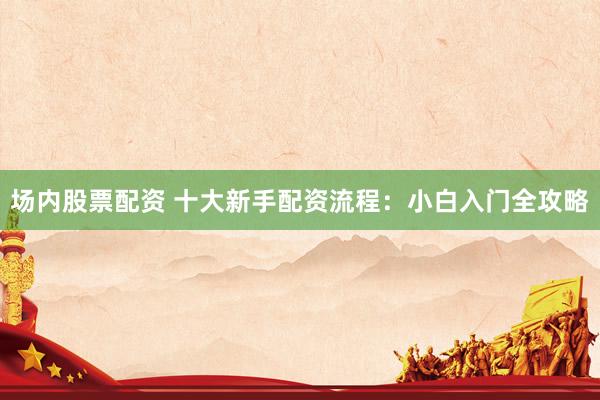 场内股票配资 十大新手配资流程:小白入门全攻略