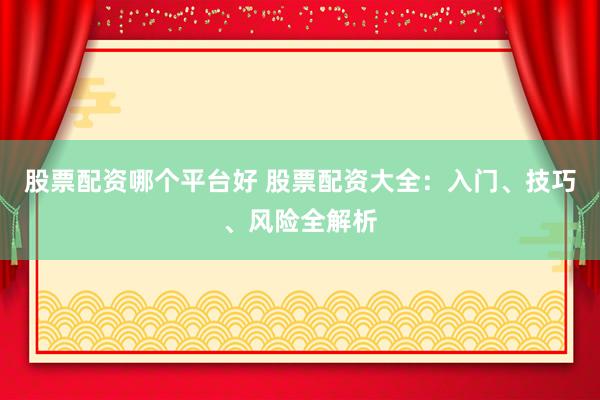 股票配资哪个平台好 股票配资大全：入门、技巧、风险全解析
