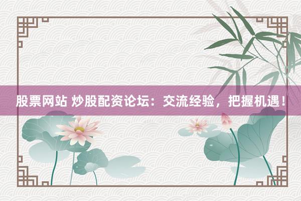 股票网站 炒股配资论坛：交流经验，把握机遇！