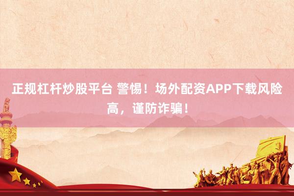 正规杠杆炒股平台 警惕！场外配资APP下载风险高，谨防诈骗！