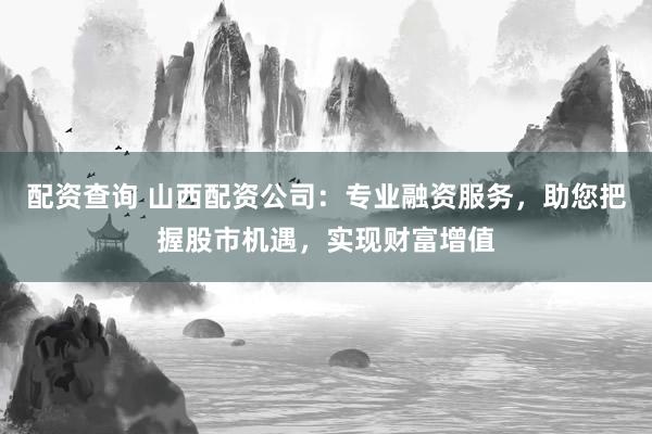 配资查询 山西配资公司:专业融资服务,助您把握股市机遇,实现财富增值