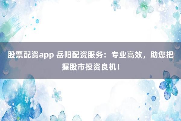 股票配资app 岳阳配资服务：专业高效，助您把握股市投资良机！
