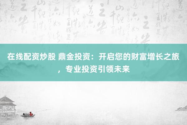在线配资炒股 鼎金投资：开启您的财富增长之旅，专业投资引领未来