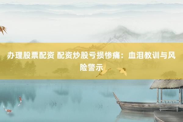 办理股票配资 配资炒股亏损惨痛:血泪教训与风险警示
