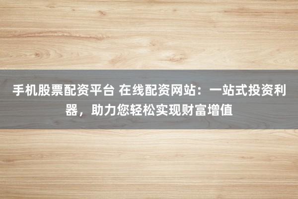 手机股票配资平台 在线配资网站：一站式投资利器，助力您轻松实现财富增值