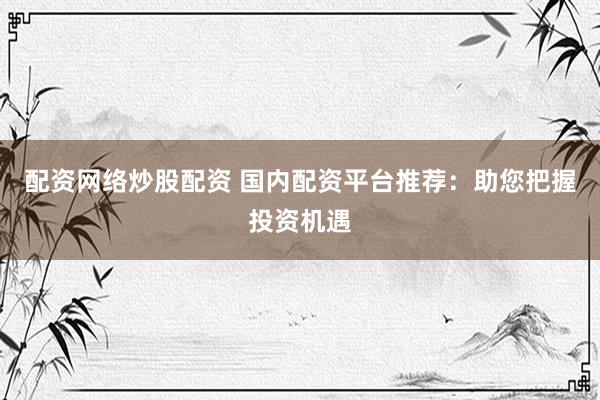 配资网络炒股配资 国内配资平台推荐：助您把握投资机遇