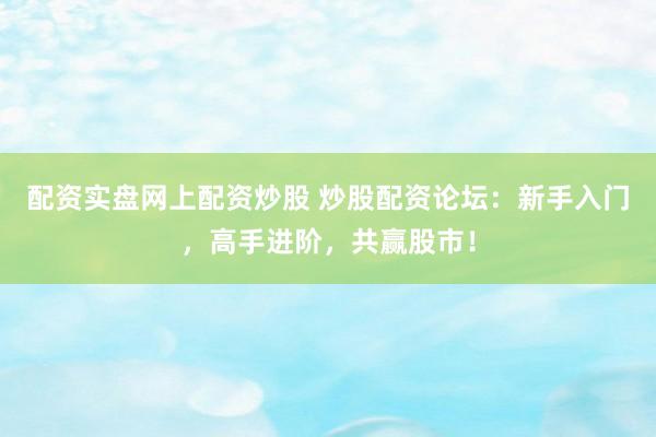 配资实盘网上配资炒股 炒股配资论坛：新手入门，高手进阶，共赢股市！