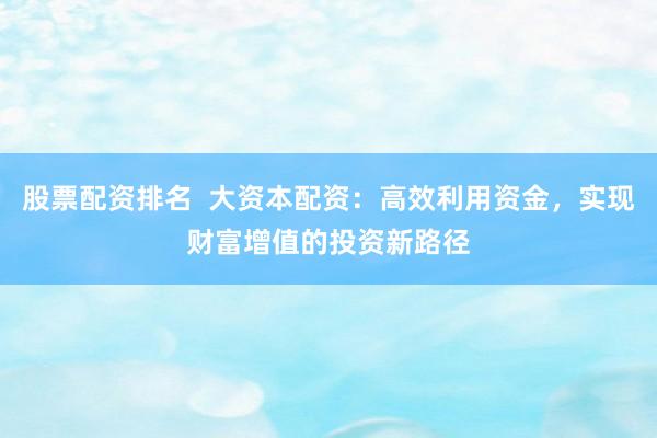 股票配资排名  大资本配资：高效利用资金，实现财富增值的投资新路径
